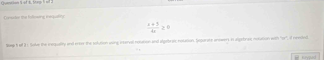 of 8, Step 1 of 2 
Consider the following inequality:
 (x+5)/4x ≥ 0
Step 1 of 2 : Solve the inequality and enter the solution using interval notation and algebraic notation. Separate answers in algebraic notation with "or', if needed. 
Keypad