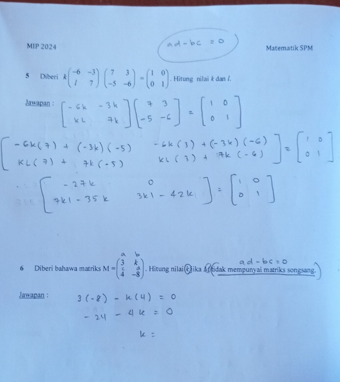 MIP 2024 Matematik SPM
5 Diberi kbeginpmatrix -6&-3 l&7endpmatrix beginpmatrix 7&3 -5&-6endpmatrix =beginpmatrix 1&0 0&1endpmatrix. Hitung nilai k dan /.
Jawapan :
6 Diberi bahawa matriks M=beginpmatrix 3&k c&d 4&-8endpmatrix. Hitung nilaik jika M tidak mempunyai matriks songsang.
Jawapan :