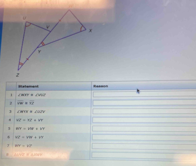 Statement Reason 
1 ∠ WXY≌ ∠ VUZ
2 overline VW≌ overline YZ
3 ∠ WYX≌ ∠ UZV
4 VZ=YZ+VY
5 WY=VW+VY
6 VZ=VW+VY
7 WY=VZ
8 △ UVZ≌ △ XWY