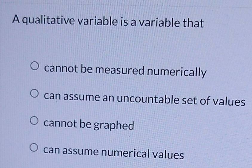 A qualitative variable is a variable that
cannot be measured numerically
can assume an uncountable set of values
cannot be graphed
can assume numerical values