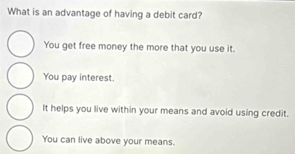 What is an advantage of having a debit card?
You get free money the more that you use it.
You pay interest.
It helps you live within your means and avoid using credit.
You can live above your means.