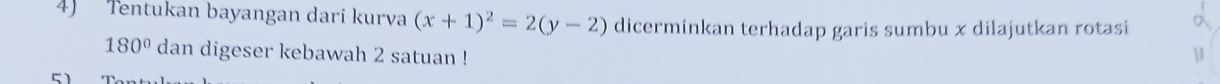 Tentukan bayangan dari kurva (x+1)^2=2(y-2) dicerminkan terhadap garis sumbu x dilajutkan rotasi
180° dan digeser kebawah 2 satuan !