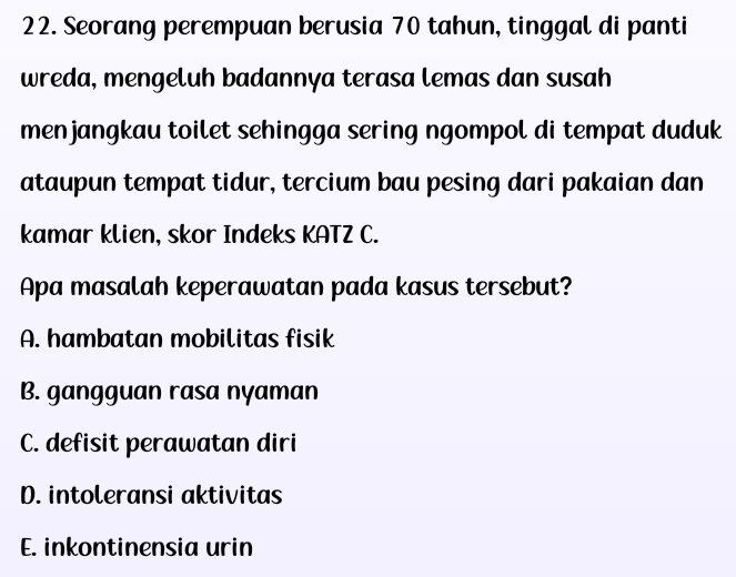 Seorang perempuan berusia 70 tahun, tinggal di panti
wreda, mengeluh badannya terasa lemas dan susah
menjangkau toilet sehingga sering ngompol di tempat duduk
ataupun tempat tidur, tercium bau pesing dari pakaian dan
kamar klien, skor Indeks KATZ C.
Apa masalah keperawatan pada kasus tersebut?
A. hambatan mobilitas fisik
B. gangguan rasa nyaman
C. defisit perawatan diri
D. intoleransi aktivitas
E. inkontinensia urin