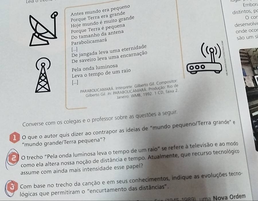 Antes mundo era pequeno 
Embor 
Porque Terra era grande 
distintos, po 
Hoje mundo é muito grande 
O cor 
Porque Terra é pequena 
desenvolvi 
Do tamanho da antena 
onde ocor 
Parabolicamará 
são um si 
[.] 
De jangada leva uma eternidade 
De saveiro leva uma encarnação 
Pela onda luminosa 
000 
Leva o tempo de um raio 
[...] 
PARABOLICAMARÁ. Intérprete: Gilberto Gil. Compositor 
Gilberto Gil. /n: PARABOLICAMARÁ: Produção: Rio de 
Janeiro WMB, 1992 1 CD, faixa 2 
Converse com os colegas e o professor sobre as questões a seguir. 
1 O que o autor quis dizer ao contrapor as ideias de “mundo pequeno/Terra grande” e 
“mundo grande/Terra pequena”? 
21 0 trecho "Pela onda luminosa leva o tempo de um raio" se refere à televisão e ao modo 
como ela altera nossa noção de distância e tempo. Atualmente, que recurso tecnológico 
assume com ainda mais intensidade esse papel? 
Com base no trecho da canção e em seus conhecimentos, indique as evoluções tecno- 
lógicas que permitiram o “encurtamento das distâncias”. 
1945-1989), uma Nova Ordem