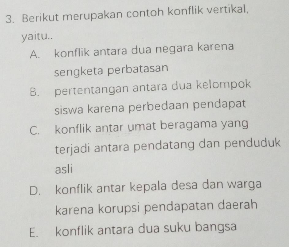 Berikut merupakan contoh konflik vertikal,
yaitu..
A. konflik antara dua negara karena
sengketa perbatasan
B. pertentangan antara dua kelompok
siswa karena perbedaan pendapat
C. konflik antar umat beragama yang
terjadi antara pendatang dan penduduk
asli
D. konflik antar kepala desa dan warga
karena korupsi pendapatan daerah
E. konflik antara dua suku bangsa