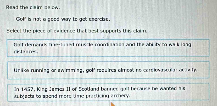 Read the claim below.
Golf is not a good way to get exercise.
Select the piece of evidence that best supports this claim.
Golf demands fine-tuned muscle coordination and the ability to walk long
distances.
Unlike running or swimming, golf requires almost no cardiovascular activity.
In 1457, King James II of Scotland banned golf because he wanted his
subjects to spend more time practicing archery.