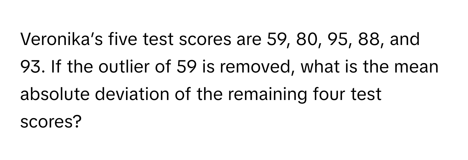 Veronika’s five test scores are 59, 80, 95, 88, and 93. If the outlier of 59 is removed, what is the mean absolute deviation of the remaining four test scores?