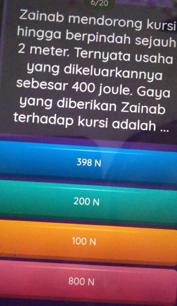 6/20
Zainab mendorong kursi
hingga berpindah sejauh
2 meter. Ternyata usaha
yang dikeluarkannya
sebesar 400 joule. Gaya
yang diberikan Zainab
terhadap kursi adalah ...
398 N
200 N
100 N
800 N