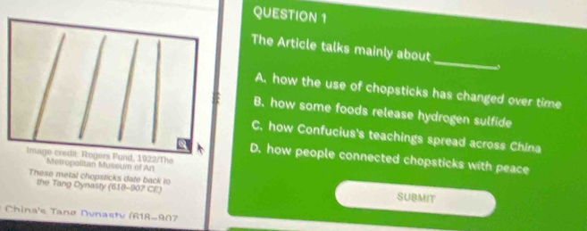 The Article talks mainly about_ ,
A. how the use of chopsticks has changed over time
B. how some foods release hydrogen sulfide
C, how Confucius's teachings spread across China
D. how people connected chopsticks with peace
Metropolitan Museum of Art
These metal chopsticks date back to SUBMIT
the Tang Dynasty (618-907 CE)
* China's Tanø Dunastv (618-907