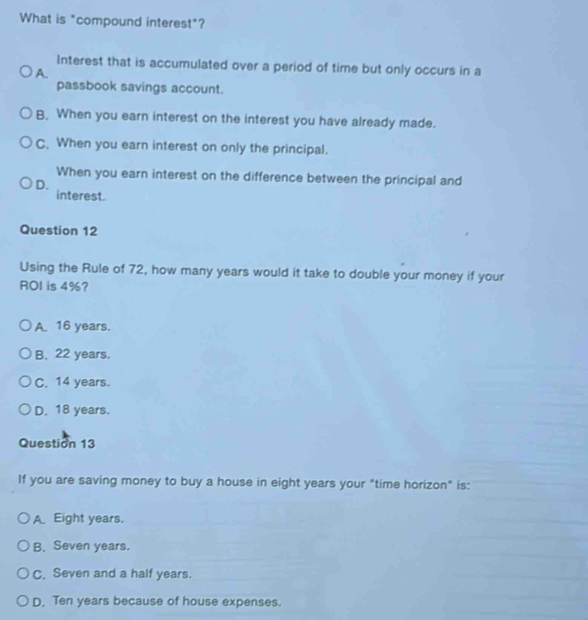 What is "compound interest"?
Interest that is accumulated over a period of time but only occurs in a
A.
passbook savings account.
B. When you earn interest on the interest you have already made.
C. When you earn interest on only the principal.
When you earn interest on the difference between the principal and
D.
interest.
Question 12
Using the Rule of 72, how many years would it take to double your money if your
ROI is 4%?
A. 16 years.
B. 22 years.
C. 14 years.
D. 18 years.
Question 13
If you are saving money to buy a house in eight years your "time horizon" is:
A. Eight years.
B, Seven years.
C, Seven and a half years.
D. Ten years because of house expenses.