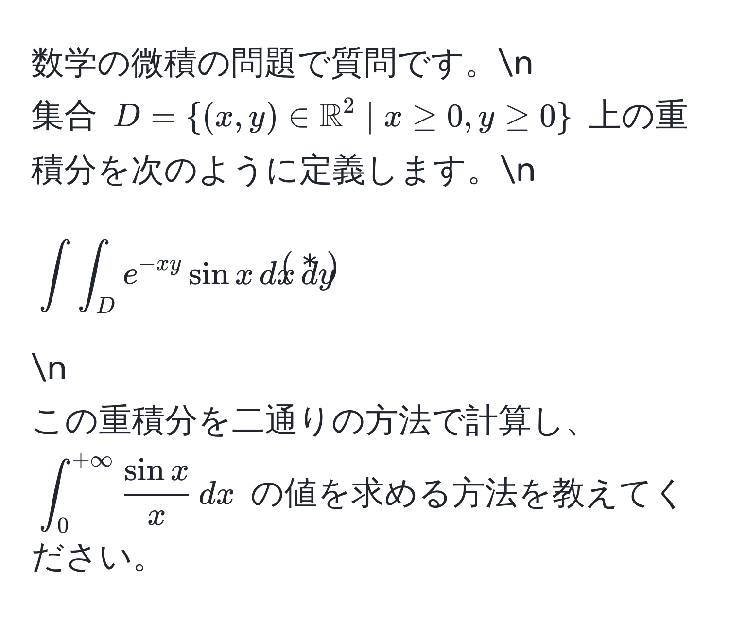 数学の微積の問題で質問です。n
集合 $D = ((x, y) ∈ mathbbR)^(2 | x ≥ 0, y ≥ 0)$ 上の重積分を次のように定義します。n
[
∈t∈t_D e^(-xy) sin x , dx , dy tag＊
] n
この重積分を二通りの方法で計算し、(∈t_0^((+∈fty) fracsin x)x , dx) の値を求める方法を教えてください。