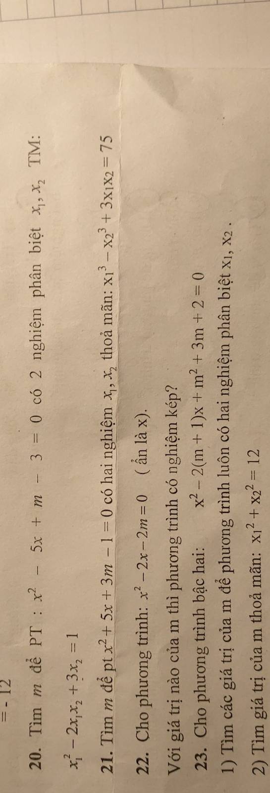 =-12
20. Tìm m để PT : x^2-5x+m-3=0 có 2 nghiệm phân biệt x_1, x_2 TM:
x_1^(2-2x_1)x_2+3x_2=1
21. Tìm m để pt x^2+5x+3m-1=0 có hai nghiệm x_1, x_2 thoả mãn: x_1^(3-x_2^3+3x_1)x_2=75
22. Cho phương trình: x^2-2x-2m=0 ( ẩn là x). 
Với giá trị nào của m thì phương trình có nghiệm kép? 
23. Cho phương trình bậc hai: x^2-2(m+1)x+m^2+3m+2=0
1) Tìm các giá trị của m để phương trình luôn có hai nghiệm phân biệt xị, x2. 
2) Tìm giá trị của m thoả mãn: x_1^2+x_2^2=12