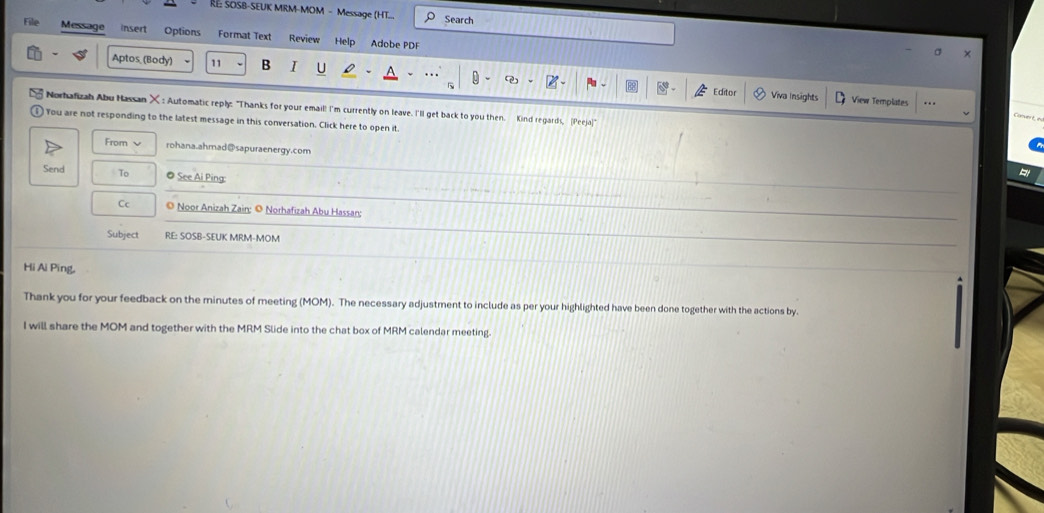 RE: SOSB-SEUK MRM-MOM - Message (HT... Search 
File Message insert Options Format Text Review Help Adobe PDF 
σ 
Aptos (Body) 11 B I U 
Editor Viva Insights View Templates . . 
Norhafizah Abu Hassan X : Automatic reply: "Thanks for your email! I'm currently on leave. I'll get back to you then. Kind regards, (Peeja)" 
) You are not responding to the latest message in this conversation. Click here to open it 
From ν rohana.ahmad@sapuraenergy.com 
Send To @ See Ai Ping: 
Cc © Noor Anizah Zain: © Norhafizah Abu Hassan: 
Subject RE: SOSB-SEUK MRM-MOM 
Hi Ai Ping, 
Thank you for your feedback on the minutes of meeting (MOM). The necessary adjustment to include as per your highlighted have been done together with the actions by. 
I will share the MOM and together with the MRM Slide into the chat box of MRM calendar meeting.