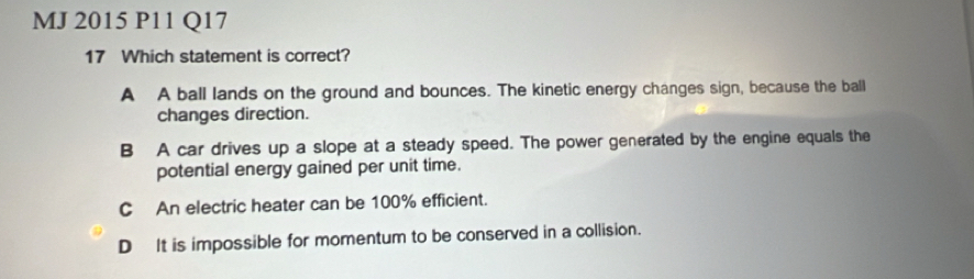 MJ 2015 P11 Q17
17 Which statement is correct?
A A ball lands on the ground and bounces. The kinetic energy changes sign, because the ball
changes direction.
B A car drives up a slope at a steady speed. The power generated by the engine equals the
potential energy gained per unit time.
C An electric heater can be 100% efficient.
D It is impossible for momentum to be conserved in a collision.