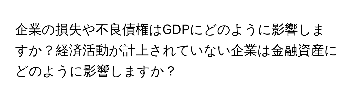 企業の損失や不良債権はGDPにどのように影響しますか？経済活動が計上されていない企業は金融資産にどのように影響しますか？