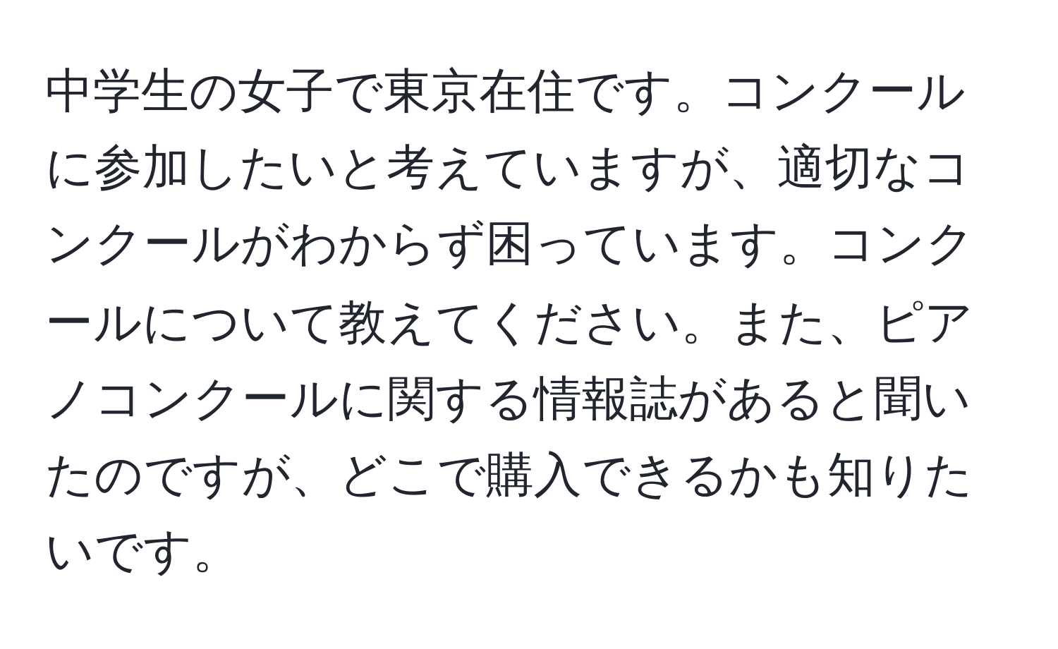 中学生の女子で東京在住です。コンクールに参加したいと考えていますが、適切なコンクールがわからず困っています。コンクールについて教えてください。また、ピアノコンクールに関する情報誌があると聞いたのですが、どこで購入できるかも知りたいです。