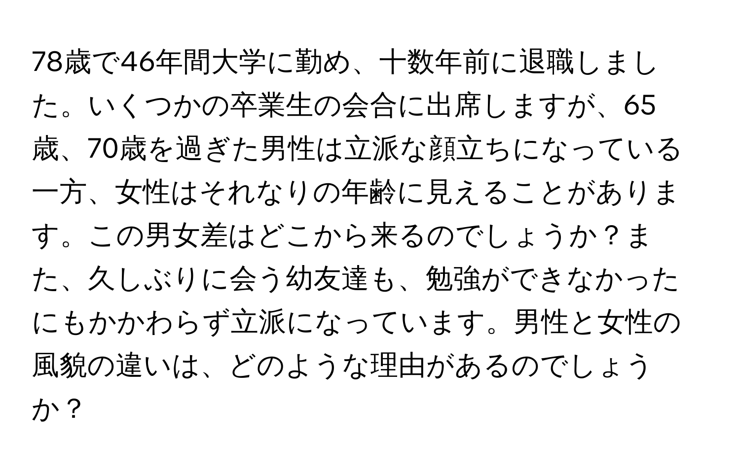 78歳で46年間大学に勤め、十数年前に退職しました。いくつかの卒業生の会合に出席しますが、65歳、70歳を過ぎた男性は立派な顔立ちになっている一方、女性はそれなりの年齢に見えることがあります。この男女差はどこから来るのでしょうか？また、久しぶりに会う幼友達も、勉強ができなかったにもかかわらず立派になっています。男性と女性の風貌の違いは、どのような理由があるのでしょうか？