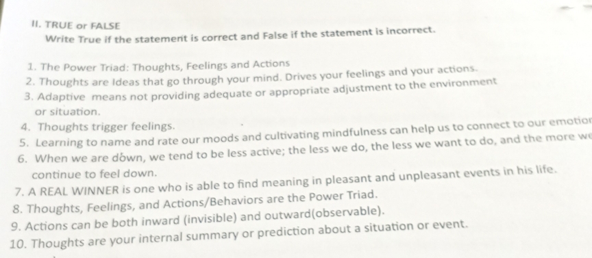 TRUE or FALSE 
Write True if the statement is correct and False if the statement is incorrect. 
1. The Power Triad: Thoughts, Feelings and Actions 
2. Thoughts are Ideas that go through your mind. Drives your feelings and your actions. 
3. Adaptive means not providing adequate or appropriate adjustment to the environment 
or situation. 
4. Thoughts trigger feelings. 
5. Learning to name and rate our moods and cultivating mindfulness can help us to connect to our emotior 
6. When we are dówn, we tend to be less active; the less we do, the less we want to do, and the more w 
continue to feel down. 
7. A REAL WINNER is one who is able to find meaning in pleasant and unpleasant events in his life. 
8. Thoughts, Feelings, and Actions/Behaviors are the Power Triad. 
9. Actions can be both inward (invisible) and outward(observable). 
10. Thoughts are your internal summary or prediction about a situation or event.