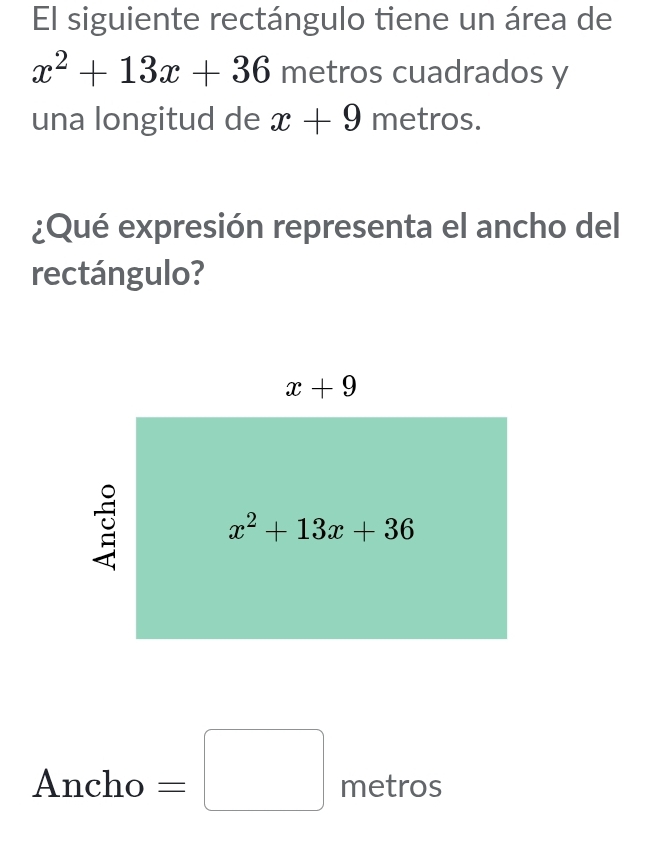 El siguiente rectángulo tiene un área de
x^2+13x+36 metros cuadrados y
una longitud de x+9 metros.
¿Qué expresión representa el ancho del
rectángulo?
□ 
Ancho =□ metros