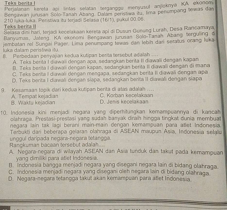 Teks berita I
Perjalanan kereta api lintas selatan terganggu menyusul anjloknya KA ekonomi
Bengawan jurusan Solo-Tanah Abang. Dalam peristiwa itu, lima penumpang tewas dan
210 luka-luka. Peristiwa itu terjadi Selasa (16/1), pukul 00.06.
Teks berita II
Selasa dini hari, terjadi kecelakaan kereta api di Dusun Gunung Lurah, Desa Rancamaya
Banyumas, Jateng. KA ekonomi Bengawan jurusan Solo-Tanah Abang terguling di
jembatan rel Sungai Pager. Lima penumpang tewas dan lebih dari seratus orang luka-
Iuka dalam peristiwa itu.
8. Perbedaan penyajian kedua kutipan berita tersebut adalah .
A. Teks berita I diawali dengan apa, sedangkan berita II diawali dengan kapan
B. Teks berita I diawali dengan kapan, sedangkan berita II diawali dengan di mana
C. Teks berita I diawali dengan mengapa, sedangkan berita II diawali dengan apa
D. Teks berita I diawali dengan siapa, sedangkan berita II diawali dengan siapa
9. Kesamaan topik dari kedua kutipan berita di atas adalah ….
A. Tempat kejadian C. Korban kecelakaan
B. Waktu kejadian D. Jenis kecelakaan
10. Indonesia kini menjadi negara yang diperhitungkan kemampuannya di kancah
olahraga. Prestasi-prestasi yang sudah banyak diraih hingga tingkat dunia membuat
negara lain tak lagi berani main-main dengan kemampuan para atlet Indonesia.
Terbukti dari beberapa gelaran olahraga di ASEAN maupun Asia, Indonesia selalu
unggul daripada negara-negara tetangga.
Rangkuman bacaan tersebut adalah....
A. Negara-negara di wilayah ASEAN dan Asia tunduk dan takut pada kemampuan
yang dimiliki para atlet Indonesia.
B. Indonesia bangga menjadi negara yang disegani negara lain di bidang olahraga.
C. Indonesia menjadi negara yang disegani oleh negara lain di bidang olahraga.
D. Negara-negara tetangga takut akan kemampuan para atlet Indonesia.