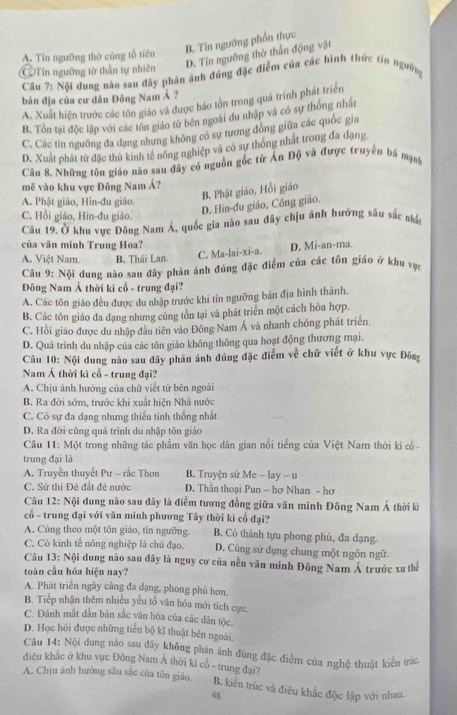 B. Tin ngường phần thực
D. Tín ngưỡng thờ thần động vật
A. Tín ngưỡng thờ cũng tổ tiên
②Tin ngưỡng tờ thần tự nhiên
Câu 7: Nội dung nào sau đây phản ánh đúng đặc điểm của các hình thức tín ngường
bản địa của cư dân Đông Nam Á ?
A. Xuất hiện trước các tôn giáo và được bảo tổn trong quá trình phát triển
B. Tổn tại độc lập với các tôn giáo từ bên ngoài du nhập và có sự thống nhất
C. Các tín ngưỡng đa dạng nhưng không có sự tương đồng giữa các quốc gia
D. Xuất phát tử đặc thủ kinh tế nông nghiệp và có sự thống nhất trong đa dạng
Câu 8. Những tôn giáo nào sau đây có nguồn gốc từ Ấn Độ và được truyền bá mạnh
mẽ vào khu vực Đông Nam Á?
B. Phật giáo, Hồi giáo
A. Phật giáo, Hin-đu giáo.
C. Hồi giáo, Hin-đu giáo.
D. Hin-đu giáo, Công giáo.
Câu 19. Ở khu vực Đông Nam Á, quốc gia nào sau đây chịu ảnh hưởng sâu sắc nhất
của văn minh Trung Hoa?
A. Việt Nam. B. Thái Lan. C. Ma-laí-xi-a. D. Mi-an-ma.
Câu 9: Nội dung nào sau đây phản ánh đúng đặc điểm của các tôn giáo ở khu vực
Đông Nam Á thời kì cổ - trung đại?
A. Các tôn giáo đều được du nhập trước khi tín ngưỡng bản địa hình thành.
B. Các tôn giáo đa dạng nhưng cùng tồn tại và phát triển một cách hòa hợp.
C. Hồi giáo được du nhập đầu tiên vào Đông Nam Á và nhanh chóng phát triển
D. Quá trình du nhập của các tôn giáo không thông qua hoạt động thương mại.
Câu 10: Nội dung nào sau đây phản ánh đúng đặc điểm về chữ viết ở khu vực Đông
Nam Á thời kì cổ - trung đại?
A. Chịu ảnh hưởng của chữ viết từ bên ngoài
B. Ra đời sớm, trước khi xuất hiện Nhà nước
C. Có sự đa dạng nhưng thiếu tính thống nhất
D. Ra đời cùng quá trình du nhập tôn giáo
Câu 11: Một trong những tác phẩm văn học dân gian nổi tiếng của Việt Nam thời kì cổ  -
trung đại là
A. Truyền thuyết Pư - rắc Thon B. Truyện sử Me - lay - u
C. Sử thi Đẻ đất đề nước D. Thần thoại Pun - hơ Nhan - hơ
Câu 12: Nội dung nào sau đây là điểm tương đồng giữa văn minh Đông Nam Á thời ki
cổ - trung đại với văn minh phương Tây thời kì cổ đại?
A. Cùng theo một tôn giáo, tín ngưỡng. B. Có thành tựu phong phú, đa dạng.
C. Có kinh tế nông nghiệp là chủ đạo. D. Cùng sử dụng chung một ngôn ngữ.
Câu 13: Nội dung nào sau đây là nguy cơ của nền văn minh Đông Nam Á trước xu thể
toàn cầu hóa hiện nay?
A. Phát triển ngày càng đa dạng, phong phú hơn.
B. Tiếp nhận thêm nhiều yếu tố văn hóa mới tích cực.
C. Đánh mất đần bản sắc văn hóa của các dân tộc.
D. Học hỏi được những tiến bộ kĩ thuật bên ngoài.
Câu 14: Nội dung nào sau đây không phán ánh đúng đặc điểm của nghệ thuật kiển trùch
điêu khắc ở khu vực Đông Nam Á thời kì cổ - trung đại?
A. Chịu ảnh hưởng sâu sắc của tôn giáo. B. kiến trúc và điêu khắc độc lập với nhau,
48