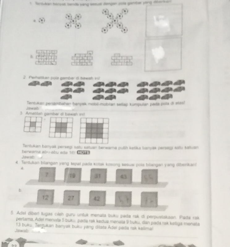 Gn bdan binvak bends vang sesull dengen ont ganber yong dierso 
a 
2. Perhatilum pola gambar of bewsh ini 
Tentukan penambahan ḥanyak mabi-moblan seliap kumpulan pada pola d atas! 
Jawab 
3 Amatilah gamber di bawah mill 
Tentukan banyak persegi satu satuan berwama puth ketka bamyak parsegi safu satuan 
berwarna ab íabu ada 16! G3 
Jawnts 
4. Tantukan bilangan yang tepat pada kotak kesong sesua pola billangan yang diberikan! 
5. Adel diberí tugas oleh guru untuk menata buku pada rak di perpustakaan. Pada rak 
pertama, Adel menata 5 buku, pada rak kedua menala 9 buku, dan pada rak keliga menata
13 buku. Tentukan banyak buku yang ditata Adei pada rak kelimal 
Jawals