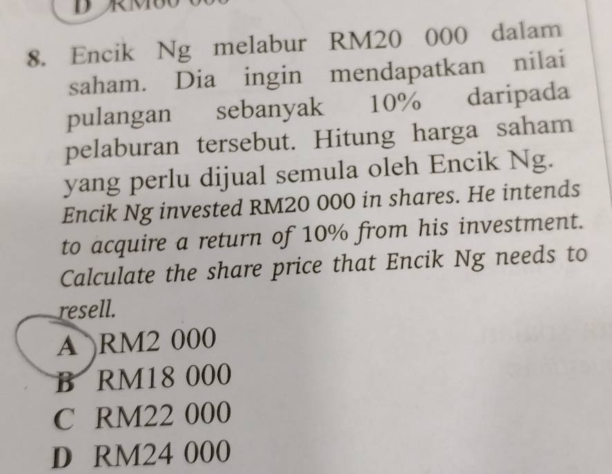 Encik Ng melabur RM20 000 dalam
saham. Dia ingin mendapatkan nilai
pulangan sebanyak 10% daripada
pelaburan tersebut. Hitung harga saham
yang perlu dijual semula oleh Encik Ng.
Encik Ng invested RM20 000 in shares. He intends
to acquire a return of 10% from his investment.
Calculate the share price that Encik Ng needs to
resell.
A RM2 000
B RM18 000
C RM22 000
D RM24 000