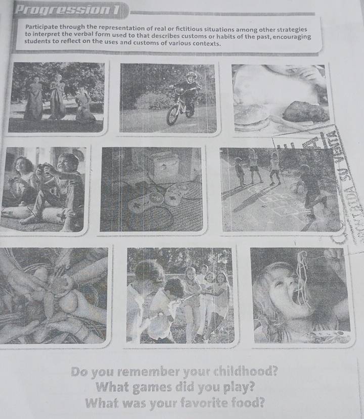 Progression 1 
Participate through the representation of real or fictitious situations among other strategies 
to interpret the verbal form used to that describes customs or habits of the past, encouraging 
students to reflect on the uses and customs of various contexts. 
Do you remember your childhood? 
What games did you play? 
What was your favorite food?