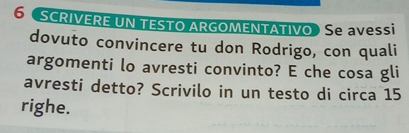 6 SCRIVERE UN TESTO ARGOMENTATIVO Se avessi 
dovuto convincere tu don Rodrigo, con quali 
argomenti lo avresti convinto? E che cosa gli 
avresti detto? Scrivilo in un testo di circa 15
righe.