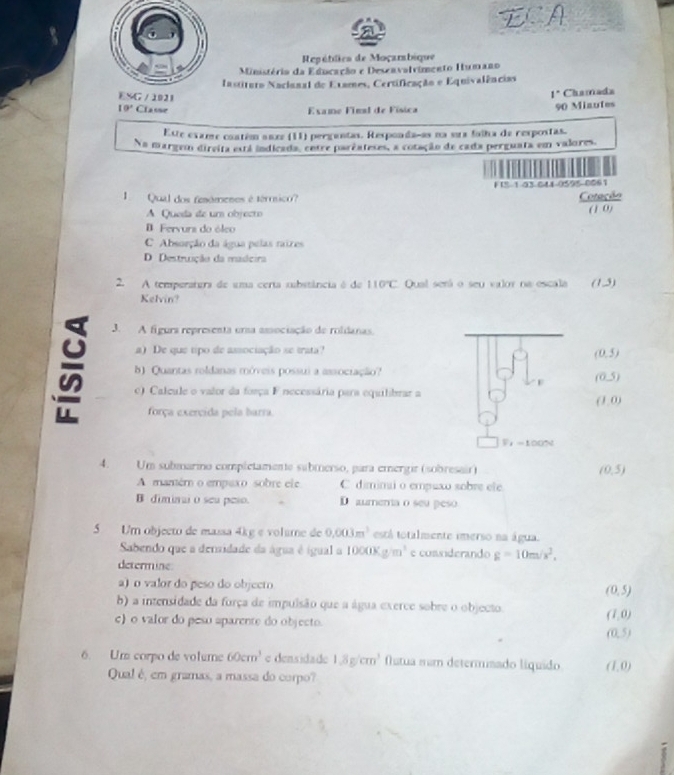 ECA
Repétlica de Moçarsbique
Ministério da Educação e Deseavalvimento Humano
Instituro Naciunal do Exames, Certificação e Equivalências
ESG / 1021
I^(·) Chamada
10° Classe  Examo Final de Física
90 Miautes
Este exame contém saxe (11) perguntas. Responda-as na sua falha de rexpostas.
Na margem direita está indicada, cntre parzateses, a cotação de cada perguata em valores.
F 1S-1-03 041-0595-0061
1  Qual dos femómenes é térmsico? Cotação
A Queda de um objecto
(1 0)
B. Fervura do óleo
C Absorção da água pelas raires
D. Destruição da madcira
2. A temperatera de uma certa substância é de 110°C Qual será o seu vlor na escala (1,5)
Kelvin?
3. A figura representa uma associação de roldanas.
a) De que tipo de amsociação se trata? (0,5)
b) Quantas roldanas móveis possui a assocração?
(0,5)
e) Calcule o valor da força F necessária para equilibrar a
(1,0)
força exercida pela barra
F_1=100N
4. Um submarino completamente submerso, para emergir (sobresair) (0,5)
A mamém o empaxo sobre ele C dimimai o empuxo sobre ele
B diminai o seu peso. D aumema o seu peso
5 Um objecto de massa 4kg e volume de 0,003m^3 está totalmente imerso na água.
Sabendo que a densidade da água é ígual a 10000* g/m^3 e cosiderando g=10m/s^2,
determine
a) o valor do peso do objecto (0,5)
b) a intensidade da força de impulsão que a água exerce sobre o objecto. (1,0)
c) o valor do peso aparente do objecto.
(0,5)
6. Um corpo de volume 60cm^3 e densidade 1.8g/cm^3 flutua mam determisado liquido (1,0)
Qual é, em gramas, a massa do corpo?