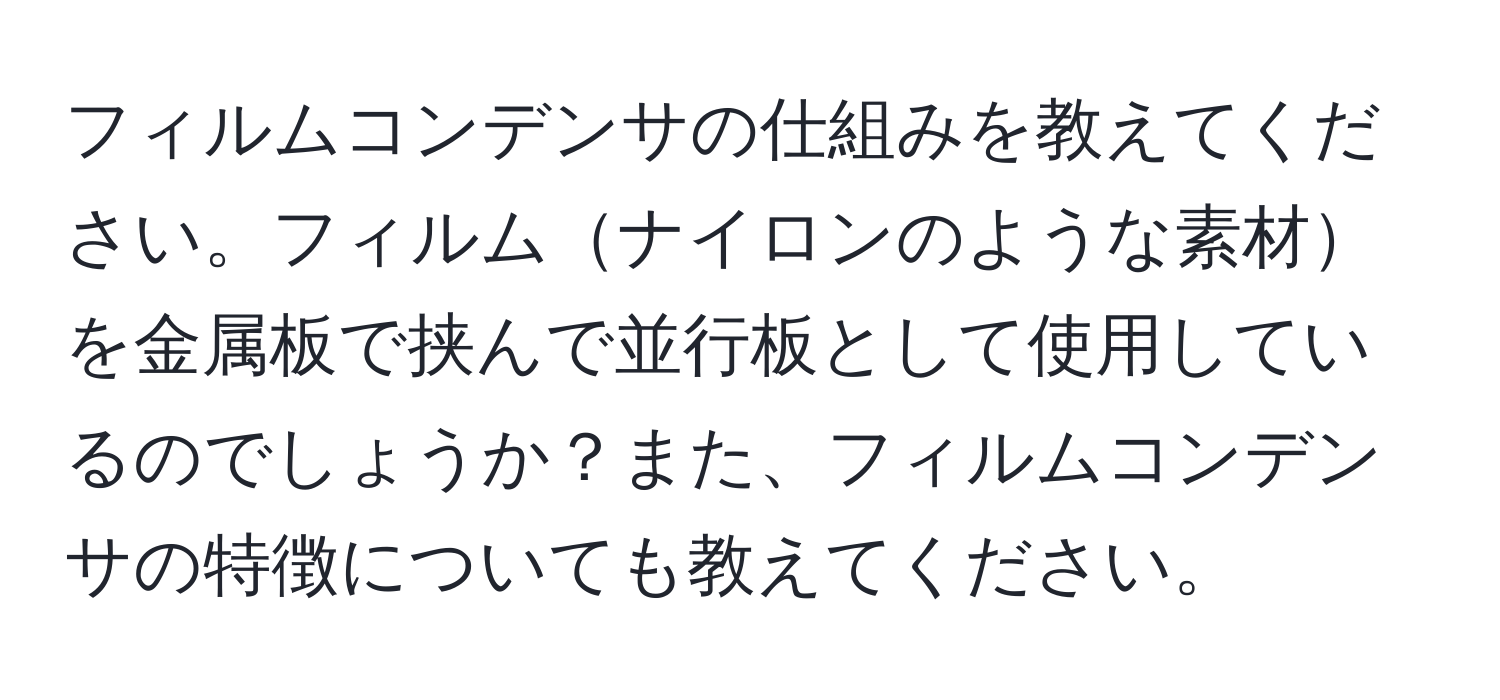 フィルムコンデンサの仕組みを教えてください。フィルムナイロンのような素材を金属板で挟んで並行板として使用しているのでしょうか？また、フィルムコンデンサの特徴についても教えてください。