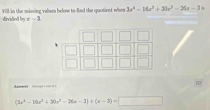 Fill in the missing values below to find the quotient when 3x^4-16x^3+30x^2-26x-3 is
divided by x-3. 
Answer Attempt 1 out of a
(3x^4-16x^3+30x^2-26x-3)/ (x-3)=□