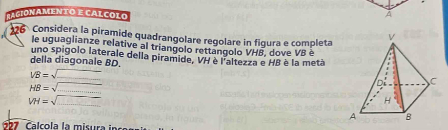 rAgionamenτo e calçolo A 
26 Considera la piramide quadrangolare regolare in figura e completa 
le uguaglianze relative al triangolo rettangolo VHB, dove VB è 
uno spigolo laterale della piramide, VH è l'altezza e HB è la metà 
della diagonale BD.
VB=
HB= -1 _
VH=sqrt()
_ 
677 Calcola la misura in