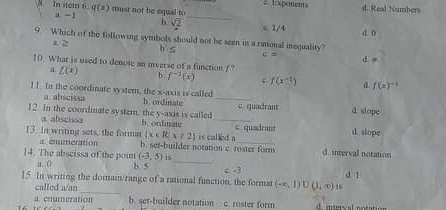 In item 6 q(z) mst not be equal to c ipanents d. Real Numbers. -1
_
b sqrt(2) x 1/4 d o
9 Which of the following symbols should not be seen in a rational inequality?
1 2 h c=
d w
10. What is used to denote an iverse of a function P
a L(x) b f^(-1)(x) f(x^(-1)). f(x)^-1
l1. In the coordinate systemn, the x-axis is called
a abscissa b. ordinate_
12. In the coordinate system, the y-axis is called b. ondinate _c. quadrant d slope
a abscissa
13. In writing sets, the format  x∈ R|x!= 2 is called a cqusdrant d slope
a. enumeration b. set-burider notation c. roster forms d. interval notation
14. The abscissa of the point (-3,5)
a. () b. 5 _c. -3
_
15 In writing the domain/range of a rational function, the format (-∈fty ,1)∪ (1,∈fty ) d. 1
called a/an
a. enumezation b. set-builder notation c. roster form