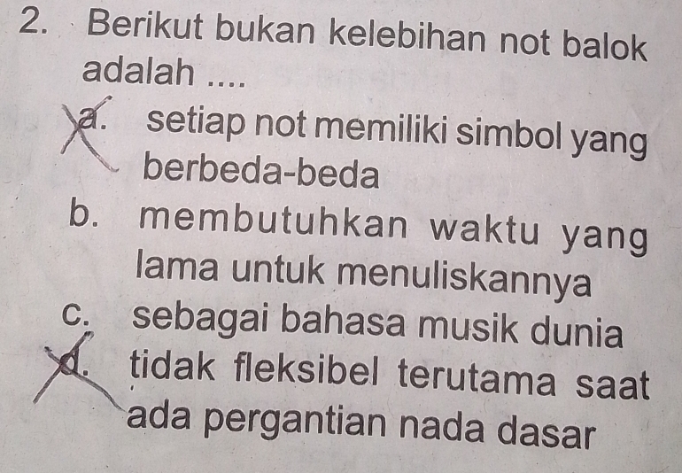 Berikut bukan kelebihan not balok
adalah ....
a. setiap not memiliki simbol yang
berbeda-beda
b. membutuhkan waktu yang
lama untuk menuliskannya
c. sebagai bahasa musik dunia. tidak fleksibel terutama saat
ada pergantian nada dasar