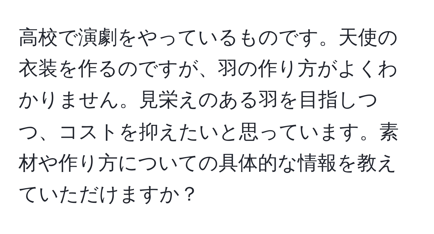 高校で演劇をやっているものです。天使の衣装を作るのですが、羽の作り方がよくわかりません。見栄えのある羽を目指しつつ、コストを抑えたいと思っています。素材や作り方についての具体的な情報を教えていただけますか？