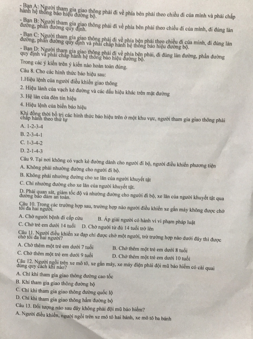 Ban A: Người tham gia giao thộng phải đi về phía bên phải theo chiều đi của mình và phải chấp
hành hệ thống báo hiệu đường bộ.
- Ban B: Người tham gia giao thông phải đi về phía bên phải theo chiều đi của mình, đi đúng làn
đường, phần đường quy định.
- Bạn C: Người tham gia giao thông phải đi về phía bện phải theo chiều đi của mình, đi đúng làn
đường, phần đường quy định và phải chấp hành hệ thống báo hiệu đường bộ.
- Bạn D: Người tham gia giao thông phải đị về phía bện phải, đi đúng làn đường, phần đường
quy định và phải chấp hành hệ thống báo hiệu đường bộ.
Trong các ý kiến trên ý kiến nào hoàn toàn đúng.
Câu 8. Cho các hình thức báo hiệu sau:
1.Hiệu lệnh của người điều khiền giao thông
2. Hiệu lành của vạch kẻ đường và các dấu hiệu khác trên mặt đường
3. Hệ làn của đèn tín hiệu
4. Hiệu lệnh của biển báo hiệu
Khi đồng thời bổ trị các hình thức báo hiệu trên ở một khu vực, người tham gia giao thông phải
chấp hành theo thứ tự
A. 1-2-3-4
B. 2-3-4-1
C. 1-3-4-2
D. 2-1-4-3
Câu 9. Tại nơi không có vạch kẻ đường dành cho người đi bộ, người điều khiến phương tiện
A. Không phải nhường đường cho người đi bộ.
B. Không phải nhường đường cho xe lăn của người khuyết tật
C. Chỉ nhường đường cho xe lăn của người khuyết tật.
D. Phải quan sát, giảm tốc độ và nhường đường cho người đi bộ, xe lăn của người khuyết tật qua
đường bảo đảm an toàn.
Cậu 10. Trong các trường hợp sau, trường hợp nào người điều khiển xe gắn máy không được chở
tôi đa hai người.
A. Chở người bệnh đi cấp cứu B. Áp giải người có hành vi vi phạm pháp luật
C. Chở trẻ em dưới 14 tuổi D. Chở người từ đủ 14 tuổi trở lên
Câu 11. Người điều khiển xe đạp chi được chở một người, trừ trường hợp nào dưới đây thì được
chở tôi đa hai người?
A. Chở thêm một trẻ em dưới 7 tuổi B. Chở thêm một trẻ em dưới 8 tuổi
C. Chở thêm một trẻ em dưới 9 tuổi D. Chở thêm một trẻ em dưới 10 tuổi
Cậu 12. Người ngồi trên xe mô tô, xe gắn máy, xe máy điện phải đội mũ bảo hiểm có cài quai
đúng quy cách khi nào?
A. Chỉ khi tham gia giao thông đường cao tốc
B. Khi tham gia giao thông đường bộ
C. Chỉ khi tham gia giao thông đường quốc lộ
D. Chỉ khi tham gia giao thông hầm đường bộ
Câu 13. Đối tượng nào sau đây không phải đội mũ bảo hiểm?
A. Người điều khiển, người ngồi trên xe mô tô hai bánh, xe mô tô ba bánh