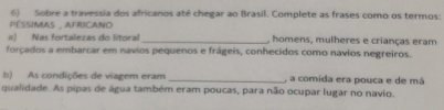 Sobre a travessia dos africanos até chegar ao Brasil. Complete as frases como os termos: 
PESSIMIAS , AFRICANO 
a) Nas fortalezas do litoral _, homens, mulheres e crianças eram 
forçados a embarcar em navios pequenos e frágeis, conhecidos como navios negreiros. 
b) As condições de viagem eram _, a comida era pouca e de má 
qualidade. As pipas de água também eram poucas, para não ocupar lugar no navio.