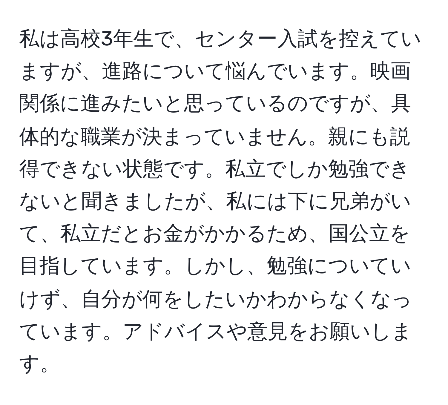 私は高校3年生で、センター入試を控えていますが、進路について悩んでいます。映画関係に進みたいと思っているのですが、具体的な職業が決まっていません。親にも説得できない状態です。私立でしか勉強できないと聞きましたが、私には下に兄弟がいて、私立だとお金がかかるため、国公立を目指しています。しかし、勉強についていけず、自分が何をしたいかわからなくなっています。アドバイスや意見をお願いします。