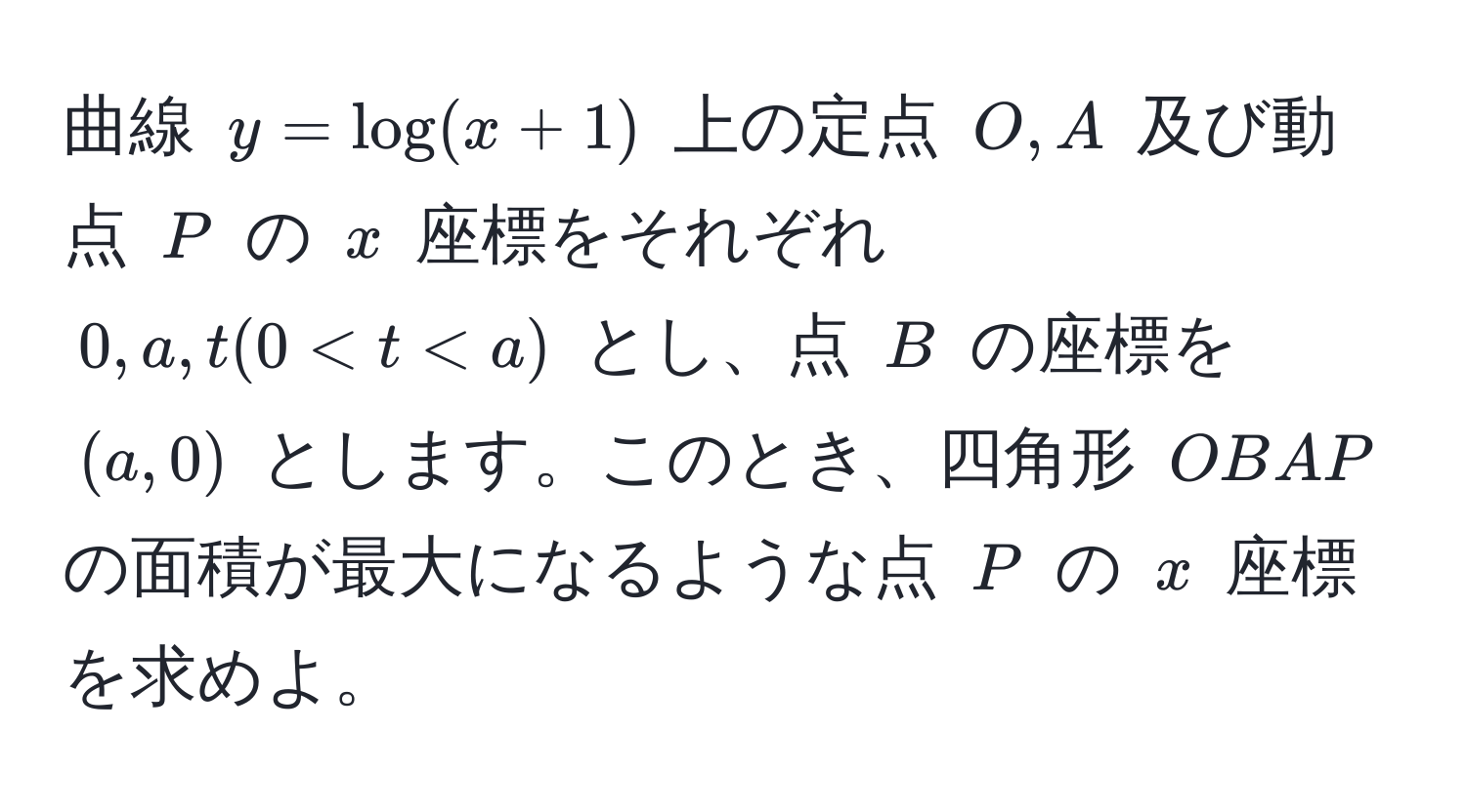 曲線 $y = log(x + 1)$ 上の定点 $O, A$ 及び動点 $P$ の $x$ 座標をそれぞれ $0, a, t (0 < t < a)$ とし、点 $B$ の座標を $(a, 0)$ とします。このとき、四角形 $OBA P$ の面積が最大になるような点 $P$ の $x$ 座標を求めよ。