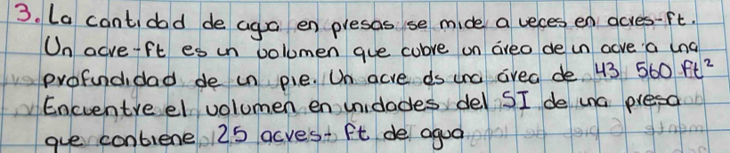 La cant dod de aga en presas se mide a veces en gcves -ft. 
On acve-ft es un volumen gue cubve on areo de in acve a lng 
profundidad de in pie. Un acve ds ura area de. 43 560ft^2
Encventre el volumen en unidades del SI de una presa 
gue contiene 125 acves+ ft de agua