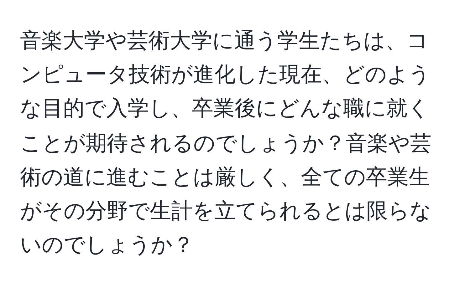 音楽大学や芸術大学に通う学生たちは、コンピュータ技術が進化した現在、どのような目的で入学し、卒業後にどんな職に就くことが期待されるのでしょうか？音楽や芸術の道に進むことは厳しく、全ての卒業生がその分野で生計を立てられるとは限らないのでしょうか？