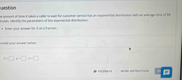 uestion 
he amount of time it takes a caller to wait for customer service has an exponential distribution with an average time of 24
inutes. Identify the parameters of this exponential distribution. 
Enter your answer for λ as a fraction. 
rovide your answer below:
lambda =□ , mu =□ , sigma =□
FEEDBACK MORE INSTRUCTION sU