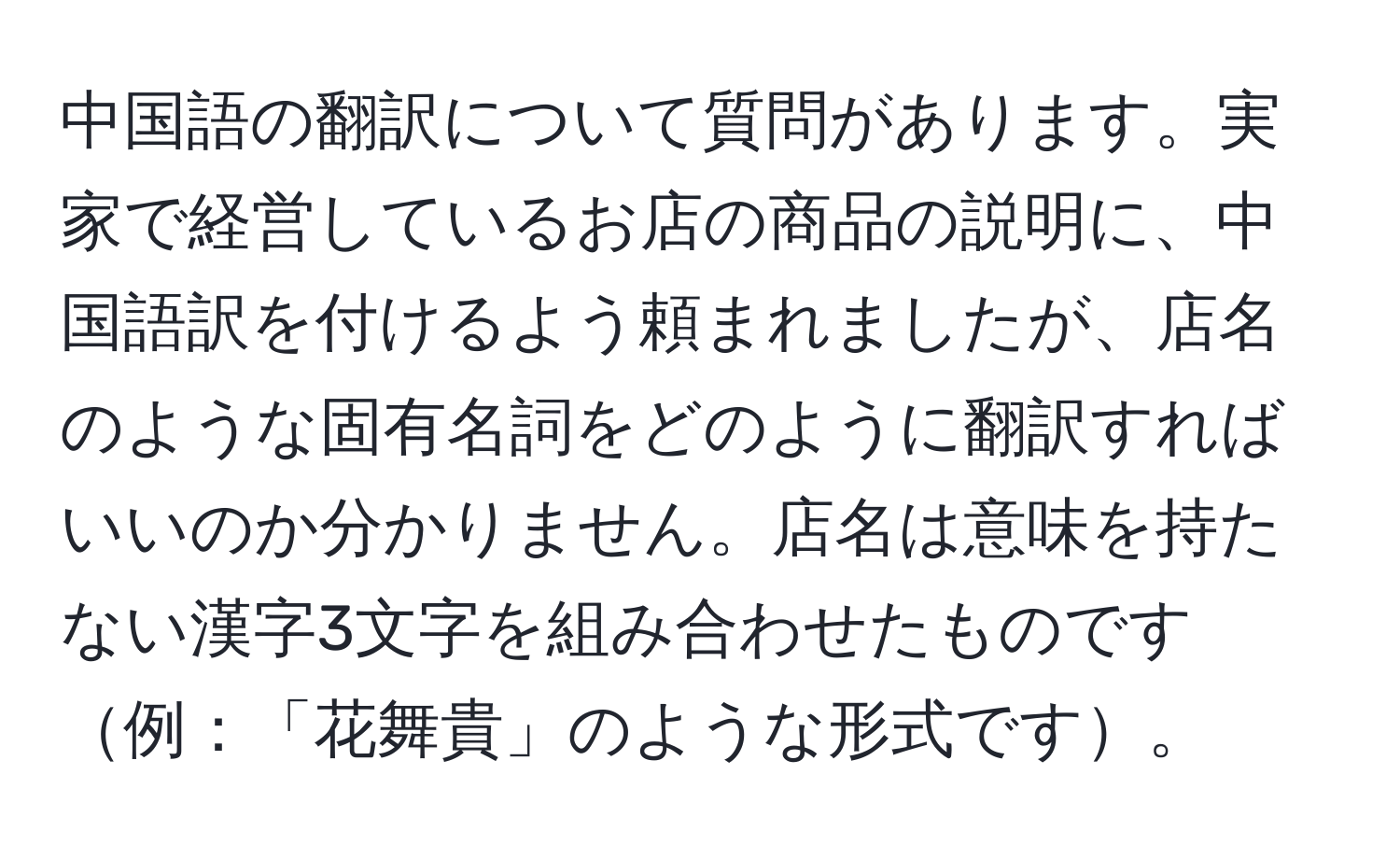 中国語の翻訳について質問があります。実家で経営しているお店の商品の説明に、中国語訳を付けるよう頼まれましたが、店名のような固有名詞をどのように翻訳すればいいのか分かりません。店名は意味を持たない漢字3文字を組み合わせたものです例：「花舞貴」のような形式です。