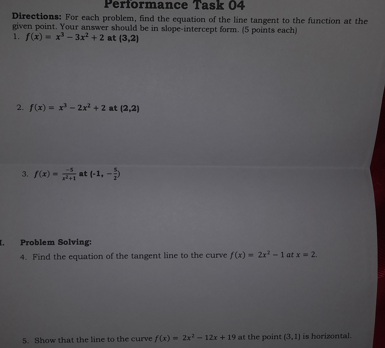 Performance Task 04 
Directions: For each problem, find the equation of the line tangent to the function at the 
given point. Your answer should be in slope-intercept form. (5 points each) 
1. f(x)=x^3-3x^2+2 at (3,2)
2. f(x)=x^3-2x^2+2 at (2,2)
3. f(x)= (-5)/x^2+1  at (-1,- 5/2 )
I. Problem Solving: 
4. Find the equation of the tangent line to the curve f(x)=2x^2-1 at x=2. 
5. Show that the line to the curve f(x)=2x^2-12x+19 at the point (3,1) is horizontal.