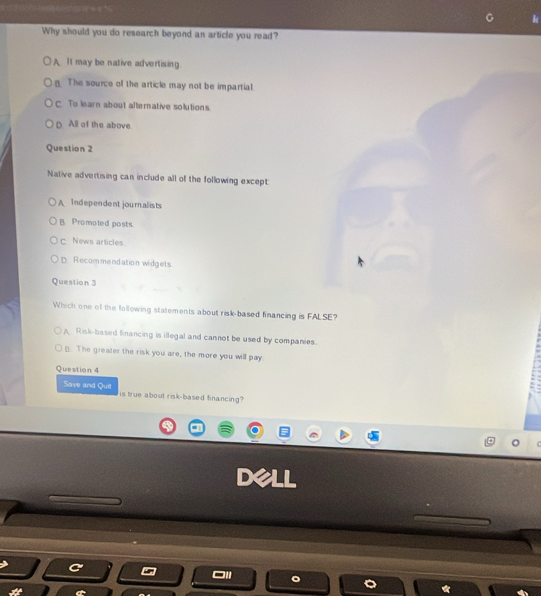 Why should you do research beyond an article you read?
A It may be native advertising.
The source of the article may not be impartial.
C. To learn about alternative solutions.
D All of the above.
Question 2
Native advertising can include all of the following except:
A Independent journalists
B Promoted posts
C News articles
D Recommendation widgets.
Question 3
Which one of the following statements about risk-based financing is FALSE?
A Risk-based financing is illegal and cannot be used by companies.
B. The greater the risk you are, the more you will pay.
Question 4
Save and Quit
is true about risk-based financing?
