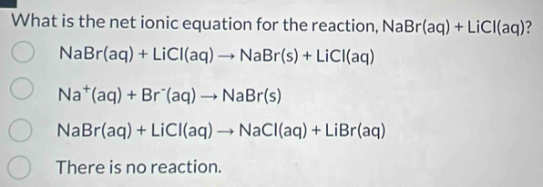 What is the net ionic equation for the reaction, NaBr(aq)+LiCl(aq) ?
NaBr(aq)+LiCl(aq)to NaBr(s)+LiCl(aq)
Na^+(aq)+Br^-(aq)to NaBr(s)
NaBr(aq)+LiCl(aq)to NaCl(aq)+LiBr(aq)
There is no reaction.