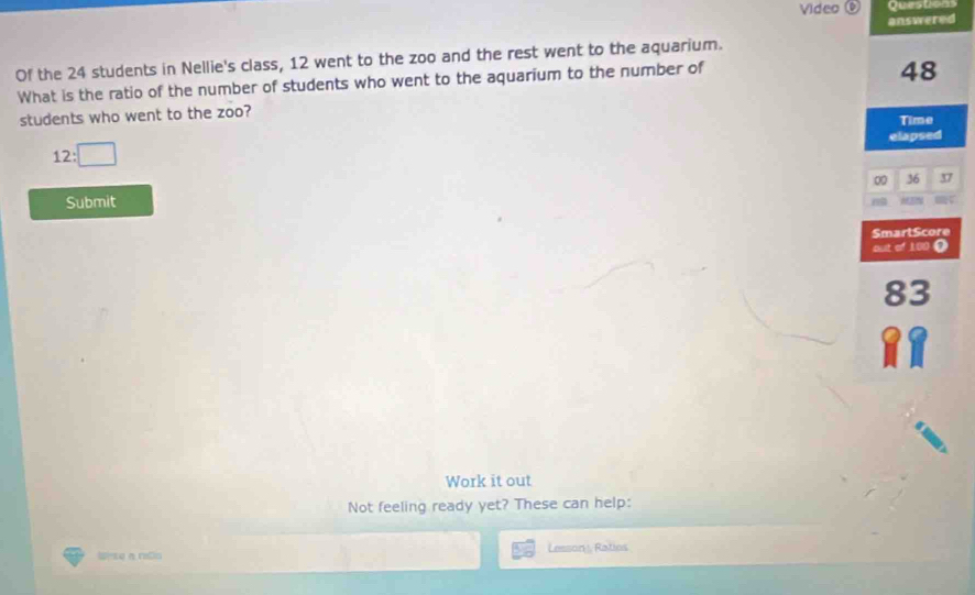 Video 0 Questions 
answered 
Of the 24 students in Nellie's class, 12 went to the zoo and the rest went to the aquarium. 
What is the ratio of the number of students who went to the aquarium to the number of
48
students who went to the zoo? Time 
elapsed
12:□
00 36 37
Submit MEN 
SmarlScore 
out of 100 Ω
83
Work it out 
Not feeling ready yet? These can help: 
Uese a rdn Lesson, Ratios