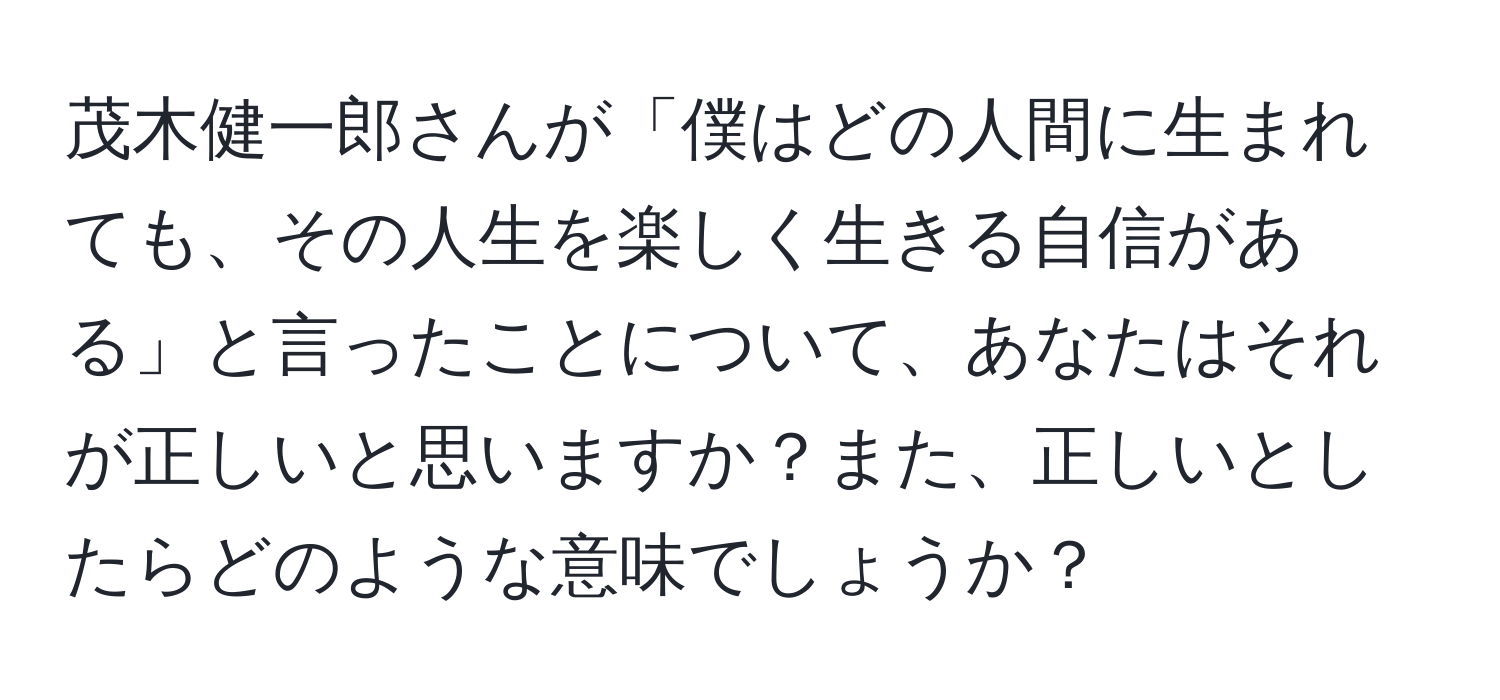 茂木健一郎さんが「僕はどの人間に生まれても、その人生を楽しく生きる自信がある」と言ったことについて、あなたはそれが正しいと思いますか？また、正しいとしたらどのような意味でしょうか？