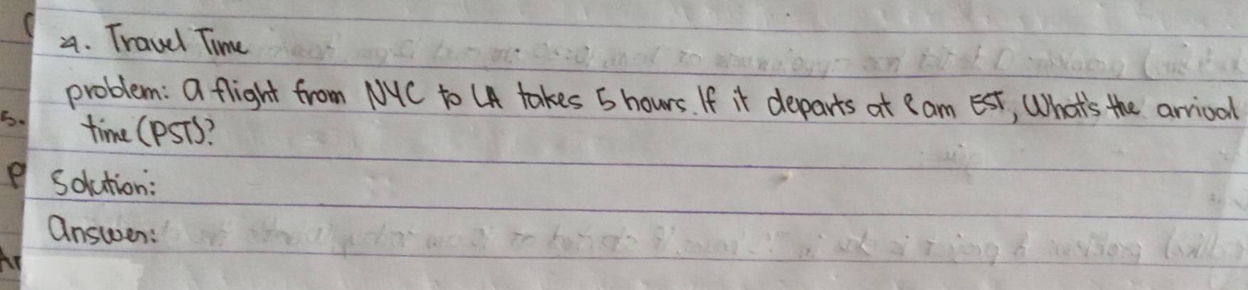 Travel Time 
problem: a flight from NYC to UA takes 5 hours. If it departs at I am Est, What's the arrival 
S. time (pSTs? 
e Solution: 
answen: